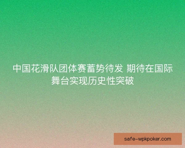 中国花滑队团体赛蓄势待发 期待在国际舞台实现历史性突破